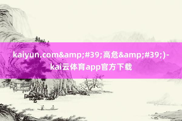 kaiyun.com&#39;高危&#39;)-kai云体育app官方下载