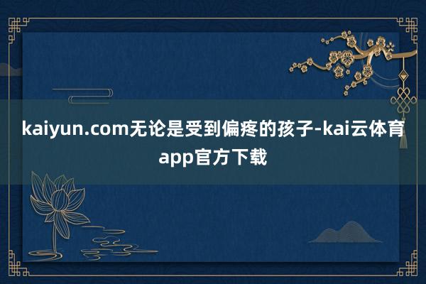 kaiyun.com无论是受到偏疼的孩子-kai云体育app官方下载