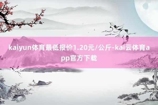 kaiyun体育最低报价1.20元/公斤-kai云体育app官方下载