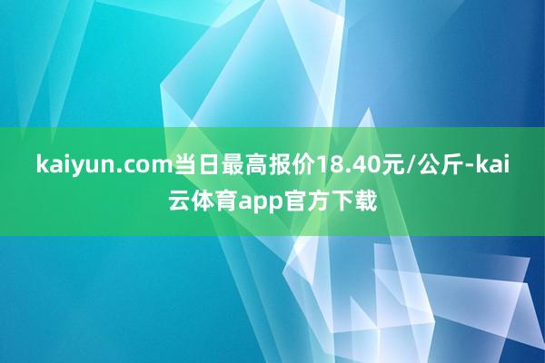 kaiyun.com当日最高报价18.40元/公斤-kai云体育app官方下载
