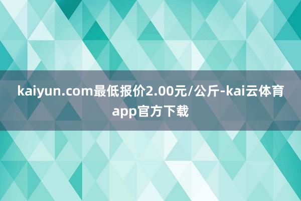 kaiyun.com最低报价2.00元/公斤-kai云体育app官方下载