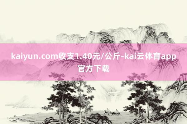 kaiyun.com收支1.40元/公斤-kai云体育app官方下载