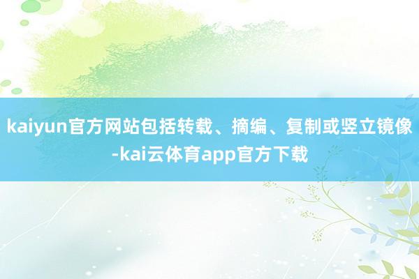 kaiyun官方网站包括转载、摘编、复制或竖立镜像-kai云体育app官方下载