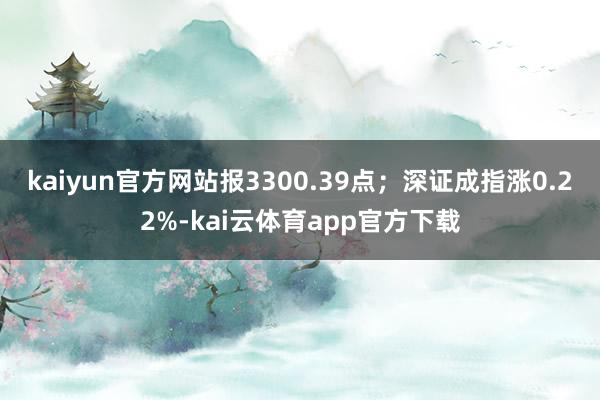 kaiyun官方网站报3300.39点；深证成指涨0.22%-kai云体育app官方下载