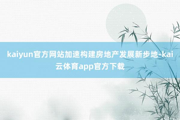kaiyun官方网站加速构建房地产发展新步地-kai云体育app官方下载