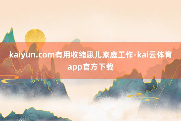 kaiyun.com有用收缩患儿家庭工作-kai云体育app官方下载