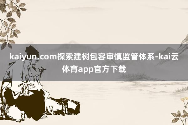 kaiyun.com探索建树包容审慎监管体系-kai云体育app官方下载
