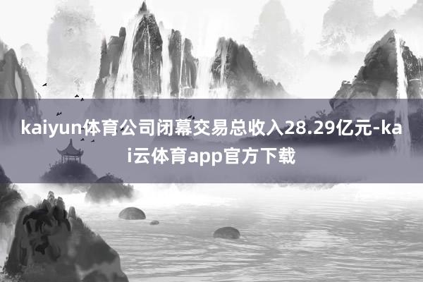 kaiyun体育公司闭幕交易总收入28.29亿元-kai云体育app官方下载