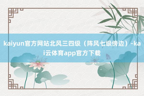 kaiyun官方网站北风三四级（阵风七级傍边）-kai云体育app官方下载