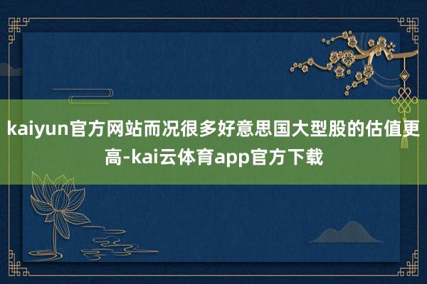 kaiyun官方网站而况很多好意思国大型股的估值更高-kai云体育app官方下载