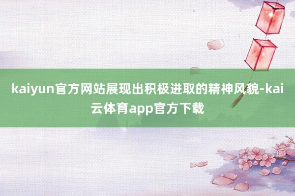 kaiyun官方网站展现出积极进取的精神风貌-kai云体育app官方下载