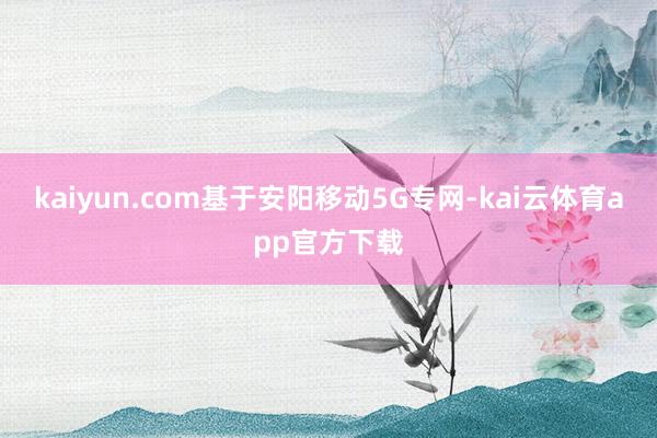 kaiyun.com基于安阳移动5G专网-kai云体育app官方下载