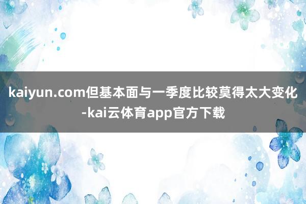 kaiyun.com但基本面与一季度比较莫得太大变化-kai云体育app官方下载
