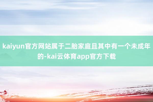 kaiyun官方网站属于二胎家庭且其中有一个未成年的-kai云体育app官方下载