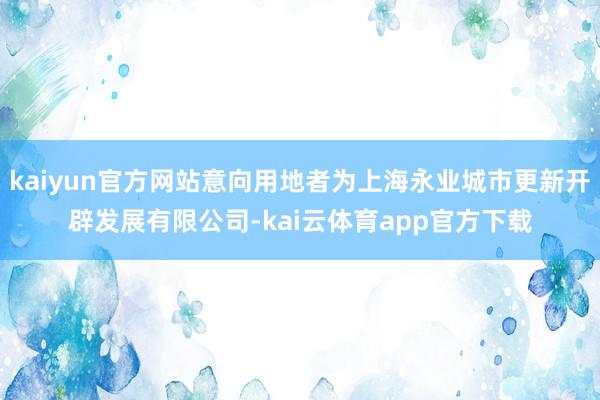 kaiyun官方网站意向用地者为上海永业城市更新开辟发展有限公司-kai云体育app官方下载