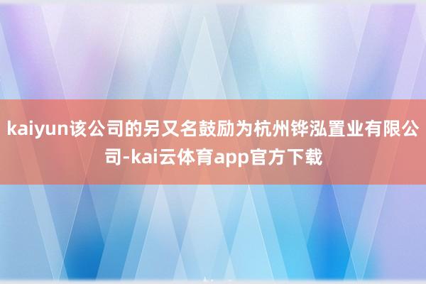 kaiyun该公司的另又名鼓励为杭州铧泓置业有限公司-kai云体育app官方下载