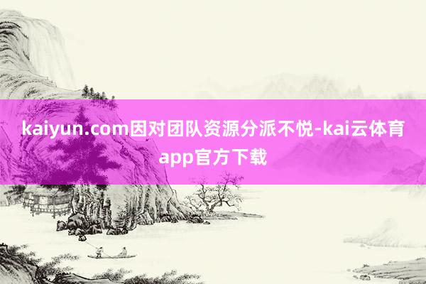 kaiyun.com因对团队资源分派不悦-kai云体育app官方下载