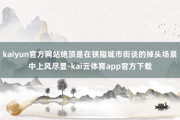 kaiyun官方网站绝顶是在狭隘城市街谈的掉头场景中上风尽显-kai云体育app官方下载