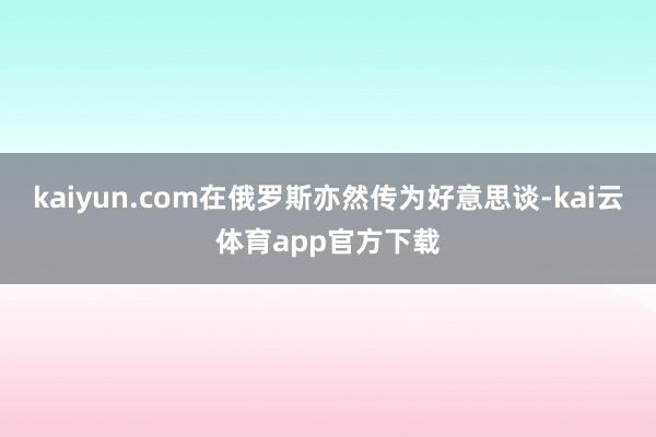 kaiyun.com在俄罗斯亦然传为好意思谈-kai云体育app官方下载