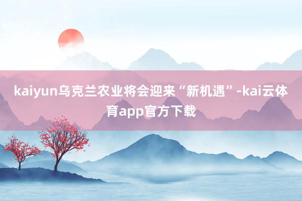 kaiyun乌克兰农业将会迎来“新机遇”-kai云体育app官方下载