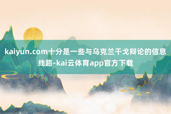 kaiyun.com十分是一些与乌克兰干戈辩论的信息线路-kai云体育app官方下载