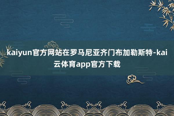 kaiyun官方网站在罗马尼亚齐门布加勒斯特-kai云体育app官方下载