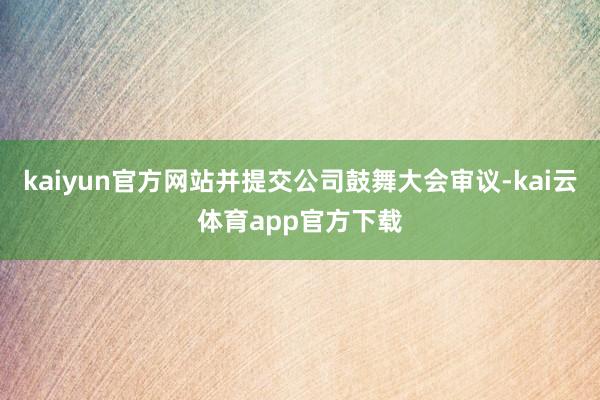 kaiyun官方网站并提交公司鼓舞大会审议-kai云体育app官方下载