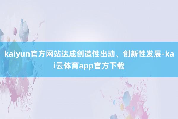 kaiyun官方网站达成创造性出动、创新性发展-kai云体育app官方下载