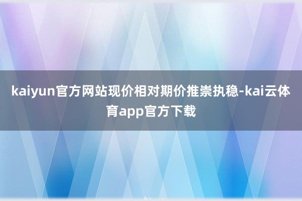 kaiyun官方网站现价相对期价推崇执稳-kai云体育app官方下载