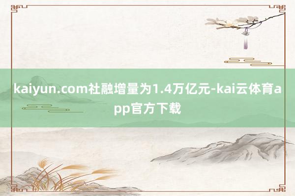 kaiyun.com社融增量为1.4万亿元-kai云体育app官方下载