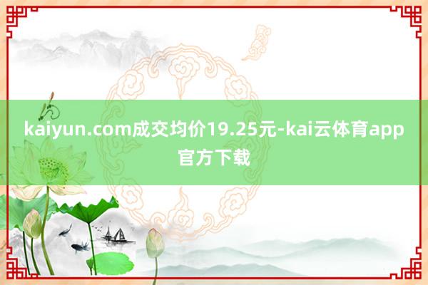 kaiyun.com成交均价19.25元-kai云体育app官方下载