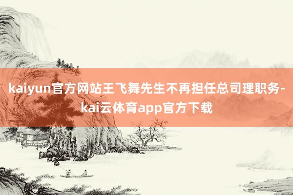 kaiyun官方网站王飞舞先生不再担任总司理职务-kai云体育app官方下载