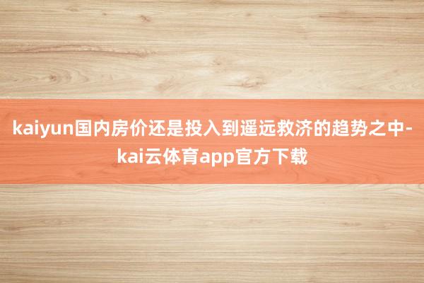 kaiyun国内房价还是投入到遥远救济的趋势之中-kai云体育app官方下载