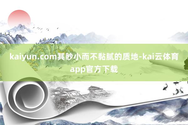 kaiyun.com其眇小而不黏腻的质地-kai云体育app官方下载