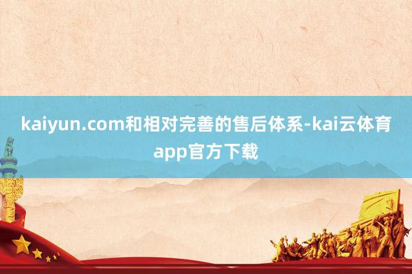 kaiyun.com和相对完善的售后体系-kai云体育app官方下载