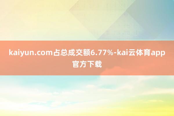 kaiyun.com占总成交额6.77%-kai云体育app官方下载
