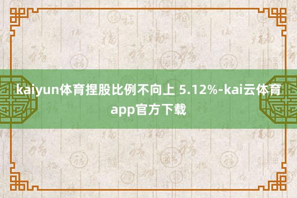 kaiyun体育捏股比例不向上 5.12%-kai云体育app官方下载