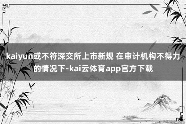 kaiyun或不符深交所上市新规 在审计机构不得力的情况下-kai云体育app官方下载