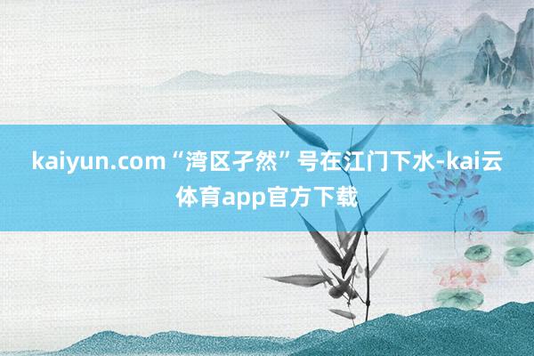 kaiyun.com“湾区孑然”号在江门下水-kai云体育app官方下载