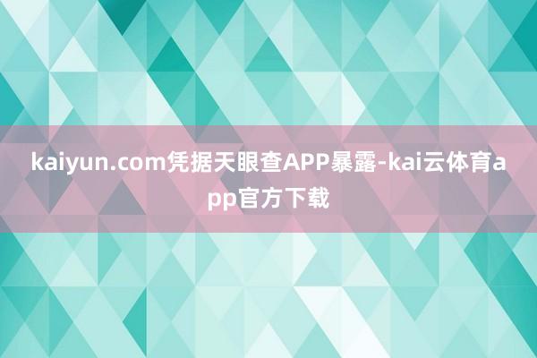 kaiyun.com凭据天眼查APP暴露-kai云体育app官方下载
