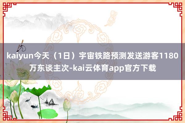 kaiyun今天（1日）宇宙铁路预测发送游客1180万东谈主次-kai云体育app官方下载