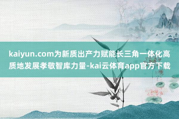 kaiyun.com为新质出产力赋能长三角一体化高质地发展孝敬智库力量-kai云体育app官方下载