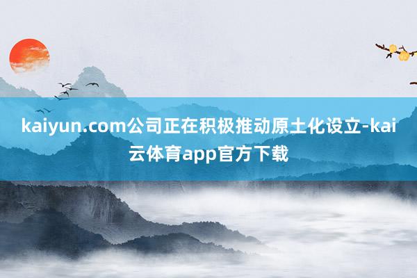 kaiyun.com公司正在积极推动原土化设立-kai云体育app官方下载