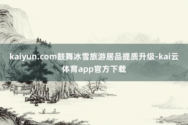 kaiyun.com鼓舞冰雪旅游居品提质升级-kai云体育app官方下载