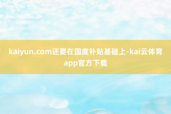 kaiyun.com还要在国度补贴基础上-kai云体育app官方下载