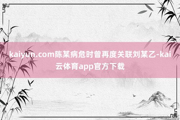 kaiyun.com陈某病危时曾再度关联刘某乙-kai云体育app官方下载