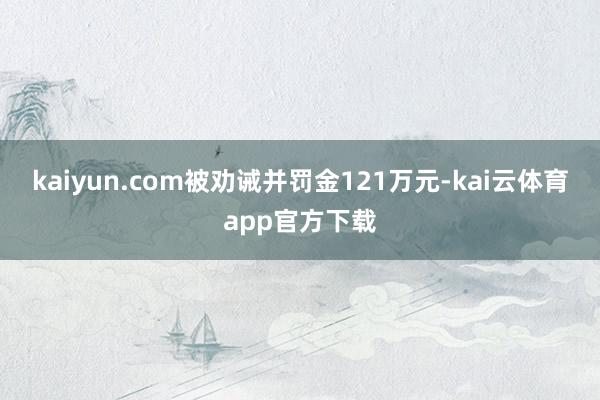 kaiyun.com被劝诫并罚金121万元-kai云体育app官方下载