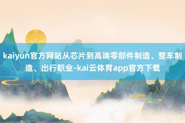 kaiyun官方网站从芯片到高端零部件制造、整车制造、出行职业-kai云体育app官方下载