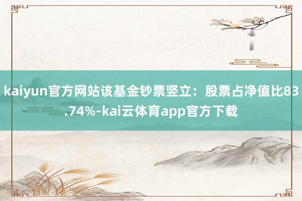 kaiyun官方网站该基金钞票竖立：股票占净值比83.74%-kai云体育app官方下载