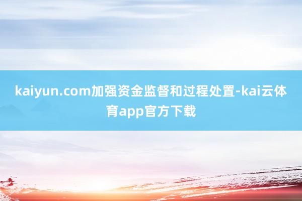 kaiyun.com加强资金监督和过程处置-kai云体育app官方下载